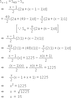
straight S subscript straight x minus 1 end subscript equals straight S subscript 49 minus straight S subscript straight x
rightwards double arrow space space space space fraction numerator straight x minus 1 over denominator 2 end fraction left square bracket 2 straight a plus left parenthesis straight x minus 1 minus 1 right parenthesis straight d right square bracket
equals 49 over 2 left square bracket 2 straight a plus left parenthesis 49 minus 1 right parenthesis straight d right square bracket minus straight x over 2 left square bracket 2 straight a plus left parenthesis straight x minus 1 right parenthesis 1 right square bracket
space space space space space space space space space space space space space space space space space space space open square brackets because space straight S subscript straight n equals straight n over 2 left square bracket 2 straight a plus left parenthesis straight n minus 1 right parenthesis straight d right square bracket close square brackets
rightwards double arrow space fraction numerator straight x minus 1 over denominator 2 end fraction left square bracket 2 left parenthesis 1 right parenthesis plus left parenthesis straight x minus 2 right parenthesis left parenthesis 1 right parenthesis right square bracket
rightwards double arrow space space 49 over 2 left square bracket 2 left parenthesis 1 right parenthesis plus left parenthesis 48 right parenthesis left parenthesis 1 right parenthesis right square bracket minus straight x over 2 left square bracket 2 left parenthesis 1 right parenthesis plus left parenthesis straight x minus 1 right parenthesis straight d right square bracket
rightwards double arrow space space space fraction numerator straight x minus 1 over denominator 2 end fraction left square bracket straight x right square bracket equals 1225 minus fraction numerator straight x left parenthesis straight x plus 1 right parenthesis over denominator 2 end fraction
rightwards double arrow space space space space fraction numerator left parenthesis straight x minus 1 right parenthesis left parenthesis straight x right parenthesis over denominator 2 end fraction plus fraction numerator straight x left parenthesis straight x plus 1 right parenthesis over denominator 2 end fraction equals 1225
rightwards double arrow space space space space space straight x over 2 left parenthesis straight x minus 1 plus straight x plus 1 right parenthesis equals 1225
rightwards double arrow space space space space space space straight x squared equals 1225
rightwards double arrow space space space space space space straight x space equals space square root of 1225
rightwards double arrow space space space space space space straight x space equals space 35