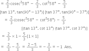 equals space 2 over 3 cosec squared 58 degree space minus space 2 over 3. space cot squared 58 degree space minus space 5 over 3
left square bracket tan space 13 degree. space tan left parenthesis 90 degree minus 13 degree right parenthesis right square bracket space left square bracket tan space 37 degree. space tan left parenthesis 90 degree minus 37 degree right parenthesis right square bracket
space space space space equals space 2 over 3 left parenthesis cosec squared 58 degree space minus space cot squared 58 degree right parenthesis space minus space 5 over 3
space space space space space space space space space space space space space space space space space space space space space space space left square bracket left parenthesis tan space 13 degree. space cot space 13 degree right parenthesis space left parenthesis tan space 37 degree. space cot space 37 degree right parenthesis right square bracket
space equals space 2 over 3 cross times 1 minus 5 over 3 left square bracket 1 cross times 1 right square bracket
equals space space 2 over 3 minus 5 over 3 space equals space fraction numerator 2 minus 5 over denominator 3 end fraction equals negative 3 over 3 equals negative 1 space space Ans. space
