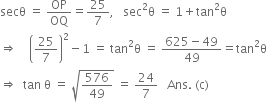 secθ space equals space OP over OQ equals 25 over 7 comma space space space sec squared straight theta space equals space 1 plus tan squared straight theta
rightwards double arrow space space space space open parentheses 25 over 7 close parentheses squared minus 1 space equals space tan squared straight theta space equals space fraction numerator 625 minus 49 over denominator 49 end fraction equals tan squared straight theta
rightwards double arrow space space tan space straight theta space equals space square root of 576 over 49 end root space equals space 24 over 7 space space space Ans. space left parenthesis straight c right parenthesis