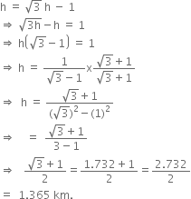 straight h space equals space square root of 3 space straight h space minus space 1
rightwards double arrow space square root of 3 straight h end root minus straight h space equals space 1
rightwards double arrow space straight h open parentheses square root of 3 minus 1 close parentheses space equals space 1
rightwards double arrow space straight h space equals space fraction numerator 1 over denominator square root of 3 minus 1 end fraction straight x fraction numerator square root of 3 plus 1 over denominator square root of 3 plus 1 end fraction
rightwards double arrow space space straight h space equals space fraction numerator square root of 3 plus 1 over denominator left parenthesis square root of 3 right parenthesis squared minus left parenthesis 1 right parenthesis squared end fraction
rightwards double arrow space space space space equals space space fraction numerator square root of 3 plus 1 over denominator 3 minus 1 end fraction
rightwards double arrow space space space fraction numerator square root of 3 plus 1 over denominator 2 end fraction equals fraction numerator 1.732 plus 1 over denominator 2 end fraction equals fraction numerator 2.732 over denominator 2 end fraction
equals space space 1.365 space km.