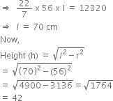 rightwards double arrow space space 22 over 7 space straight x space 56 space straight x italic space straight l space equals space 12320
rightwards double arrow space space l space equals space 70 space cm
Now comma
Height space left parenthesis straight h right parenthesis space equals space square root of l to the power of italic 2 minus straight r squared end root
equals space square root of open parentheses 70 close parentheses squared minus left parenthesis 56 right parenthesis squared end root
equals space square root of 4900 minus 3136 end root equals square root of 1764
equals space 42 space space space
