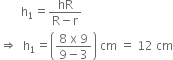 space space space space space space space straight h subscript 1 equals fraction numerator hR over denominator straight R minus straight r end fraction
rightwards double arrow space space straight h subscript 1 equals open parentheses fraction numerator 8 space straight x space 9 over denominator 9 minus 3 end fraction close parentheses space cm space equals space 12 space cm
