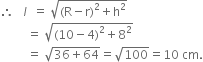therefore space space space l space space equals space square root of left parenthesis straight R minus straight r right parenthesis squared plus straight h squared end root
space space space space space space space space space equals space square root of left parenthesis 10 minus 4 right parenthesis squared plus 8 squared end root
space space space space space space space space space equals space square root of 36 plus 64 end root equals square root of 100 equals 10 space cm.