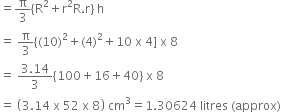 equals straight pi over 3 left curly bracket straight R squared plus straight r squared straight R. straight r right curly bracket space straight h
equals space straight pi over 3 left curly bracket left parenthesis 10 right parenthesis squared plus left parenthesis 4 right parenthesis squared plus 10 space straight x space 4 right square bracket space straight x space 8
equals space fraction numerator 3.14 over denominator 3 end fraction left curly bracket 100 plus 16 plus 40 right curly bracket space straight x space 8
equals space open parentheses 3.14 space straight x space 52 space straight x space 8 close parentheses space cm cubed equals 1.30624 space litres space left parenthesis approx right parenthesis