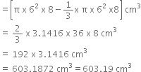 equals open square brackets straight pi space straight x space 6 squared space straight x space 8 minus 1 third straight x space straight pi space straight x space 6 squared space straight x 8 close square brackets space cm cubed
equals space 2 over 3 space straight x space 3.1416 space straight x space 36 space straight x space 8 space cm cubed
equals space 192 space straight x space 3.1416 space cm cubed
equals space 603.1872 space cm cubed equals 603.19 space cm cubed