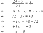 rightwards double arrow space space space space space space space space fraction numerator 24 minus straight x over denominator 24 end fraction equals 2 over 3
rightwards double arrow space space space space space space space space 3 left parenthesis 24 minus straight x right parenthesis space equals space 2 space straight x space 24
rightwards double arrow space space space space space space space space 72 minus 3 straight x equals 48
rightwards double arrow space space space space space space space space minus 3 straight x space equals space 48 minus 72
rightwards double arrow space space space space space space space space plus 3 straight x space equals space minus 24
rightwards double arrow space space space space space space space space space space space space straight x space equals space 8 space