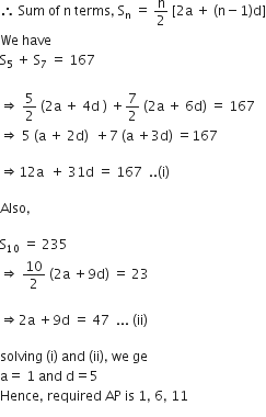 therefore space Sum space of space straight n space terms comma space straight S subscript straight n space equals space straight n over 2 space left square bracket 2 straight a space plus space left parenthesis straight n minus 1 right parenthesis straight d right square bracket
We space have
straight S subscript 5 space plus space straight S subscript 7 space equals space 167

rightwards double arrow space 5 over 2 space left parenthesis 2 straight a space plus space 4 straight d space right parenthesis space plus 7 over 2 space left parenthesis 2 straight a space plus space 6 straight d right parenthesis space equals space 167
rightwards double arrow space 5 space left parenthesis straight a space plus space 2 straight d right parenthesis space space plus 7 space left parenthesis straight a space plus 3 straight d right parenthesis space equals 167

rightwards double arrow 12 straight a space space plus space 31 straight d space equals space 167 space space.. left parenthesis straight i right parenthesis

Also comma

straight S subscript 10 space equals space 235
rightwards double arrow space 10 over 2 space left parenthesis 2 straight a space plus 9 straight d right parenthesis space equals space 23

rightwards double arrow 2 straight a space plus 9 straight d space equals space 47 space space... space left parenthesis ii right parenthesis

solving space left parenthesis straight i right parenthesis space and space left parenthesis ii right parenthesis comma space we space ge
straight a equals space 1 space and space straight d equals 5
Hence comma space required space AP space is space 1 comma space 6 comma space 11 space space
