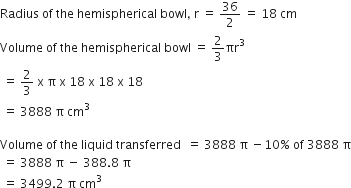 Radius space of space the space hemispherical space bowl comma space straight r space equals space 36 over 2 space equals space 18 space cm
Volume space of space the space hemispherical space bowl space equals space 2 over 3 πr cubed
space equals space 2 over 3 space straight x space straight pi space straight x space 18 space straight x space 18 space straight x space 18
space equals space 3888 space straight pi space cm cubed

Volume space of space the space liquid space transferred space space equals space 3888 space straight pi space minus 10 percent sign space of space 3888 space straight pi
space equals space 3888 space straight pi space minus space 388.8 space straight pi
space equals space 3499.2 space straight pi space cm cubed