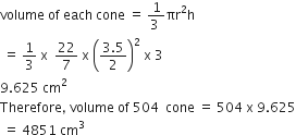 volume space of space each space cone space equals space fraction numerator 1 over denominator 3 space end fraction πr squared straight h
space equals space 1 third space straight x space space 22 over 7 space straight x space open parentheses fraction numerator 3.5 over denominator 2 end fraction close parentheses squared space straight x space 3
9.625 space cm squared
Therefore comma space volume space of space 504 space space cone space equals space 504 space straight x space 9.625
space equals space 4851 space cm cubed
