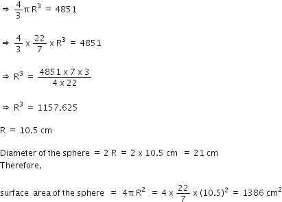 rightwards double arrow space 4 over 3 straight pi space straight R cubed space equals space 4851

rightwards double arrow space 4 over 3 space straight x space 22 over 7 space straight x space straight R cubed space equals space 4851

rightwards double arrow space straight R cubed space equals space fraction numerator 4851 space straight x space 7 space straight x space 3 over denominator 4 space straight x space 22 end fraction

rightwards double arrow space straight R cubed space equals space 1157.625

straight R space equals space 10.5 space cm

Diameter space of space the space sphere space equals space 2 space straight R space equals space 2 space straight x space 10.5 space cm space space equals space 21 space cm
Therefore comma

surface space space area space of space the space sphere space space equals space space 4 straight pi space straight R squared space space equals space 4 space straight x space 22 over 7 space straight x space left parenthesis 10.5 right parenthesis squared space equals space 1386 space cm squared