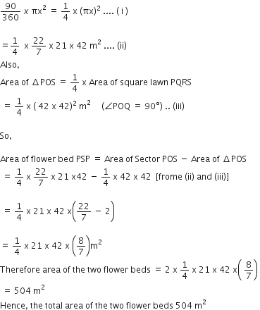 90 over 360 space x space πx squared space equals space 1 fourth space straight x space left parenthesis πx right parenthesis squared space.... space left parenthesis space straight i space right parenthesis

equals 1 fourth space space straight x space 22 over 7 space straight x space 21 space straight x space 42 space straight m squared space.... space left parenthesis ii right parenthesis
Also comma space
Area space of space increment POS space equals space 1 fourth space straight x space Area space of space square space lawn space PQRS
space equals space 1 fourth space straight x space left parenthesis space 42 space straight x space 42 right parenthesis squared space straight m squared space space space space space left parenthesis angle POQ space equals space 90 degree right parenthesis space.. space left parenthesis iii right parenthesis

So comma space

Area space of space flower space bed space PSP space equals space Area space of space Sector space POS space minus space Area space of space increment POS
space equals space 1 fourth space straight x space 22 over 7 space straight x space 21 space straight x 42 space minus space 1 fourth space straight x space 42 space straight x space 42 space space left square bracket frome space left parenthesis ii right parenthesis space and space left parenthesis iii right parenthesis right square bracket

space equals space 1 fourth space straight x space 21 space straight x space 42 space straight x open parentheses 22 over 7 space minus space 2 close parentheses

equals space 1 fourth space straight x space 21 space straight x space 42 space straight x space open parentheses 8 over 7 close parentheses straight m squared
Therefore space area space of space the space two space flower space beds space equals space 2 space straight x space 1 fourth space straight x space 21 space straight x space 42 space straight x open parentheses space 8 over 7 close parentheses space
space equals space 504 space straight m squared
Hence comma space the space total space area space of space the space two space flower space beds space 504 space straight m squared