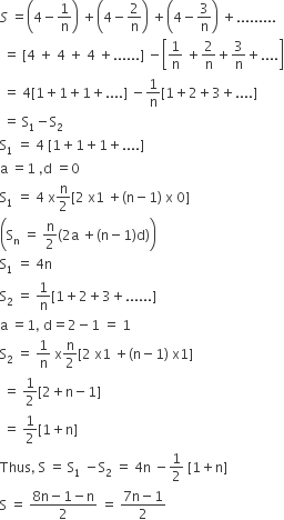 S space equals open parentheses 4 minus 1 over straight n close parentheses space plus open parentheses 4 minus 2 over straight n close parentheses space plus open parentheses 4 minus 3 over straight n close parentheses space plus.........
space equals space left square bracket 4 space plus space 4 space plus space 4 space plus...... right square bracket space minus open square brackets 1 over straight n space plus 2 over straight n plus 3 over straight n plus.... close square brackets
space equals space 4 left square bracket 1 plus 1 plus 1 plus.... right square bracket space minus 1 over straight n left square bracket 1 plus 2 plus 3 plus.... right square bracket
space equals space straight S subscript 1 minus straight S subscript 2
straight S subscript 1 space equals space 4 space left square bracket 1 plus 1 plus 1 plus.... right square bracket
straight a space equals 1 space comma straight d space equals 0
straight S subscript 1 space equals space 4 space straight x straight n over 2 left square bracket 2 space straight x 1 space plus left parenthesis straight n minus 1 right parenthesis space straight x space 0 right square bracket
open parentheses straight S subscript straight n space equals space straight n over 2 left parenthesis 2 straight a space plus left parenthesis straight n minus 1 right parenthesis straight d right parenthesis close parentheses
straight S subscript 1 space equals space 4 straight n
straight S subscript 2 space equals space 1 over straight n left square bracket 1 plus 2 plus 3 plus...... right square bracket
straight a space equals 1 comma space straight d equals 2 minus 1 space equals space 1
straight S subscript 2 space equals space 1 over straight n space straight x straight n over 2 left square bracket 2 space straight x 1 space plus left parenthesis straight n minus 1 right parenthesis space straight x 1 right square bracket
space equals space 1 half left square bracket 2 plus straight n minus 1 right square bracket
space equals space 1 half left square bracket 1 plus straight n right square bracket
Thus comma space straight S space equals space straight S subscript 1 space minus straight S subscript 2 space equals space 4 straight n space minus 1 half space left square bracket 1 plus straight n right square bracket
straight S space equals space fraction numerator 8 straight n minus 1 minus straight n over denominator 2 end fraction space equals space fraction numerator 7 straight n minus 1 over denominator 2 end fraction