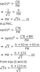 tan 30 to the power of straight o space equals space CM over PM
rightwards double arrow space fraction numerator 1 over denominator square root of 3 end fraction space equals space straight h over PM
rightwards double arrow space PM space equals space square root of 3 straight h space space.... space left parenthesis straight i right parenthesis
In increment PMC comma
tan 60 to the power of straight o space equals space fraction numerator straight C apostrophe straight M over denominator PM end fraction
rightwards double arrow space tan 60 to the power of 0 space equals space fraction numerator straight C apostrophe straight B space plus BM over denominator PM end fraction
rightwards double arrow space square root of 3 space equals space fraction numerator straight h space plus 60 space straight m space plus 60 space straight m over denominator PM end fraction
rightwards double arrow space PM space equals space fraction numerator straight h space plus 120 over denominator square root of 3 end fraction space... space left parenthesis ii right parenthesis
From space equ space left parenthesis straight i right parenthesis space and space left parenthesis ii right parenthesis
square root of 3 straight h space equals fraction numerator straight h space plus 120 space straight m over denominator square root of 3 end fraction space
