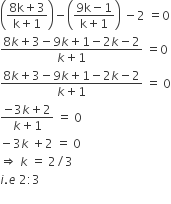 open parentheses fraction numerator 8 straight k plus 3 over denominator straight k plus 1 end fraction close parentheses minus open parentheses fraction numerator 9 straight k minus 1 over denominator straight k plus 1 end fraction close parentheses space minus 2 space equals 0
fraction numerator 8 k plus 3 minus 9 k plus 1 minus 2 k minus 2 over denominator k plus 1 end fraction space equals 0
fraction numerator 8 k plus 3 minus 9 k plus 1 minus 2 k minus 2 over denominator k plus 1 end fraction space equals space 0
fraction numerator negative 3 k plus 2 over denominator k plus 1 end fraction space equals space 0
minus 3 k space plus 2 space equals space 0
rightwards double arrow space k space equals space 2 divided by 3
i. e space 2 colon 3
