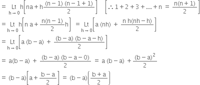 equals space Lt with straight h rightwards arrow 0 below straight h open square brackets na plus straight h fraction numerator left parenthesis straight n minus 1 right parenthesis space left parenthesis straight n minus 1 plus 1 right parenthesis over denominator 2 end fraction close square brackets space space space space space open square brackets therefore 1 plus 2 plus 3 plus... plus straight n space equals space fraction numerator straight n left parenthesis straight n plus 1 right parenthesis over denominator 2 end fraction close square brackets
equals Lt with straight h rightwards arrow 0 below straight h open square brackets straight n space straight a plus fraction numerator straight n left parenthesis straight n minus 1 right parenthesis over denominator 2 end fraction straight h close square brackets space space equals Lt with straight h rightwards arrow 0 below open square brackets straight a space left parenthesis nh right parenthesis space plus space fraction numerator straight n space straight h left parenthesis nh minus straight h right parenthesis over denominator 2 end fraction close square brackets
equals Lt with straight h rightwards arrow 0 below open square brackets straight a space left parenthesis straight b minus straight a right parenthesis space plus space fraction numerator left parenthesis straight b minus straight a right parenthesis space left parenthesis straight b minus straight a minus straight h right parenthesis over denominator 2 end fraction close square brackets
equals space straight a left parenthesis straight b minus straight a right parenthesis space plus space fraction numerator left parenthesis straight b minus straight a right parenthesis space left parenthesis straight b minus straight a minus 0 right parenthesis over denominator 2 end fraction space equals space straight a space left parenthesis straight b minus straight a right parenthesis space plus fraction numerator left parenthesis straight b minus straight a right parenthesis squared over denominator 2 end fraction
equals space left parenthesis straight b minus straight a right parenthesis open square brackets straight a plus fraction numerator straight b minus straight a over denominator 2 end fraction close square brackets space equals space left parenthesis straight b minus straight a right parenthesis open parentheses fraction numerator straight b plus straight a over denominator 2 end fraction close parentheses