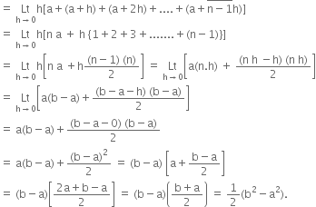 equals space Lt with straight h rightwards arrow 0 below straight h left square bracket straight a plus left parenthesis straight a plus straight h right parenthesis plus left parenthesis straight a plus 2 straight h right parenthesis plus.... plus left parenthesis straight a plus stack straight n minus 1 with bar on top straight h right parenthesis right square bracket
equals space Lt with straight h rightwards arrow 0 below straight h left square bracket straight n space straight a space plus space straight h space open curly brackets 1 plus 2 plus 3 plus....... plus left parenthesis straight n minus 1 right parenthesis close curly brackets right square bracket
equals space Lt with straight h rightwards arrow 0 below straight h open square brackets straight n space straight a space plus straight h fraction numerator left parenthesis straight n minus 1 right parenthesis space left parenthesis straight n right parenthesis over denominator 2 end fraction close square brackets space equals space Lt with straight h rightwards arrow 0 below open square brackets straight a left parenthesis straight n. straight h right parenthesis space plus space fraction numerator left parenthesis straight n space straight h space minus straight h right parenthesis space left parenthesis straight n space straight h right parenthesis over denominator 2 end fraction close square brackets
equals space Lt with straight h rightwards arrow 0 below open square brackets straight a left parenthesis straight b minus straight a right parenthesis plus fraction numerator left parenthesis straight b minus straight a minus straight h right parenthesis space left parenthesis straight b minus straight a right parenthesis over denominator 2 end fraction close square brackets
equals space straight a left parenthesis straight b minus straight a right parenthesis plus fraction numerator left parenthesis straight b minus straight a minus 0 right parenthesis space left parenthesis straight b minus straight a right parenthesis over denominator 2 end fraction
equals space straight a left parenthesis straight b minus straight a right parenthesis plus fraction numerator left parenthesis straight b minus straight a right parenthesis squared over denominator 2 end fraction space equals space left parenthesis straight b minus straight a right parenthesis space open square brackets straight a plus fraction numerator straight b minus straight a over denominator 2 end fraction close square brackets
equals space left parenthesis straight b minus straight a right parenthesis open square brackets fraction numerator 2 straight a plus straight b minus straight a over denominator 2 end fraction close square brackets space equals space left parenthesis straight b minus straight a right parenthesis open parentheses fraction numerator straight b plus straight a over denominator 2 end fraction close parentheses space equals space 1 half left parenthesis straight b squared minus straight a squared right parenthesis.