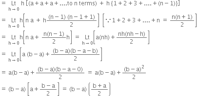 equals space Lt with straight h rightwards arrow 0 below space straight h space open square brackets left parenthesis straight a plus straight a plus straight a plus.... to space straight n space terms right parenthesis space plus space straight h space open curly brackets 1 plus 2 plus 3 plus.... plus left parenthesis straight n minus 1 right parenthesis close curly brackets close square brackets
equals space Lt with straight h rightwards arrow 0 below straight h open square brackets straight n space straight a space plus space straight h fraction numerator left parenthesis straight n minus 1 right parenthesis space left parenthesis straight n minus 1 plus 1 right parenthesis over denominator 2 end fraction close square brackets space space open square brackets because 1 plus 2 plus 3 plus.... plus straight n space equals space fraction numerator straight n left parenthesis straight n plus 1 right parenthesis over denominator 2 end fraction close square brackets
equals space Lt with straight h rightwards arrow 0 below straight h open square brackets straight n space straight a plus space fraction numerator straight n left parenthesis straight n minus 1 right parenthesis over denominator 2 end fraction straight h close square brackets space equals space Lt with straight h rightwards arrow 0 below open square brackets straight a left parenthesis nh right parenthesis plus fraction numerator nh left parenthesis nh minus straight h right parenthesis over denominator 2 end fraction close square brackets
equals space Lt with straight h rightwards arrow 0 below open square brackets straight a space left parenthesis straight b minus straight a right parenthesis plus fraction numerator left parenthesis straight b minus straight a right parenthesis left parenthesis straight b minus straight a minus straight b right parenthesis over denominator 2 end fraction close square brackets
equals space straight a left parenthesis straight b minus straight a right parenthesis plus fraction numerator left parenthesis straight b minus straight a right parenthesis left parenthesis straight b minus straight a minus 0 right parenthesis over denominator 2 end fraction space equals space straight a left parenthesis straight b minus straight a right parenthesis plus fraction numerator left parenthesis straight b minus straight a right parenthesis squared over denominator 2 end fraction
equals space left parenthesis straight b minus straight a right parenthesis space open square brackets straight a plus fraction numerator straight b minus straight a over denominator 2 end fraction close square brackets space equals space left parenthesis straight b minus straight a right parenthesis space open parentheses fraction numerator straight b plus straight a over denominator 2 end fraction close parentheses