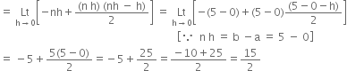 equals space Lt with straight h rightwards arrow 0 below open square brackets negative nh plus fraction numerator left parenthesis straight n space straight h right parenthesis space left parenthesis nh space minus space straight h right parenthesis over denominator 2 end fraction close square brackets space equals space Lt with straight h rightwards arrow 0 below open square brackets negative left parenthesis 5 minus 0 right parenthesis plus left parenthesis 5 minus 0 right parenthesis fraction numerator left parenthesis 5 minus 0 minus straight h right parenthesis over denominator 2 end fraction close square brackets
space space space space space space space space space space space space space space space space space space space space space space space space space space space space space space space space space space space space space space space space space space space space space space space space space space space space space space space space space space space space space space space space space space open square brackets because space space straight n space straight h space equals space straight b space minus straight a space equals space 5 space minus space 0 close square brackets
equals space minus 5 plus fraction numerator 5 left parenthesis 5 minus 0 right parenthesis over denominator 2 end fraction equals negative 5 plus 25 over 2 equals fraction numerator negative 10 plus 25 over denominator 2 end fraction equals 15 over 2