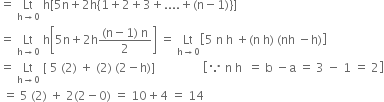 equals space Lt with straight h rightwards arrow 0 below space straight h left square bracket 5 straight n plus 2 straight h open curly brackets 1 plus 2 plus 3 plus.... plus left parenthesis straight n minus 1 right parenthesis close curly brackets right square bracket
equals space Lt with straight h rightwards arrow 0 below space straight h open square brackets 5 straight n plus 2 straight h fraction numerator left parenthesis straight n minus 1 right parenthesis space straight n over denominator 2 end fraction close square brackets space equals space Lt with straight h rightwards arrow 0 below open square brackets 5 space straight n space straight h space plus left parenthesis straight n space straight h right parenthesis space left parenthesis nh space minus straight h right parenthesis close square brackets
equals space Lt with straight h rightwards arrow 0 below space left square bracket space 5 space left parenthesis 2 right parenthesis space plus space left parenthesis 2 right parenthesis space left parenthesis 2 minus straight h right parenthesis right square bracket space space space space space space space space space space space space space space space space open square brackets because space straight n space straight h space space equals space straight b space minus straight a space equals space 3 space minus space 1 space equals space 2 close square brackets
space equals space 5 space left parenthesis 2 right parenthesis space plus space 2 left parenthesis 2 minus 0 right parenthesis space equals space 10 plus 4 space equals space 14