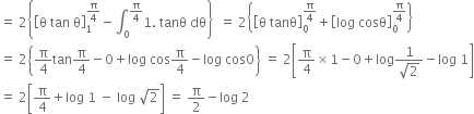 equals space 2 open curly brackets open square brackets straight theta space tan space straight theta close square brackets subscript 1 superscript straight pi over 4 end superscript minus integral subscript 0 superscript straight pi over 4 end superscript 1. space tanθ space dθ close curly brackets space space equals space 2 open curly brackets open square brackets straight theta space tanθ close square brackets subscript 0 superscript straight pi over 4 end superscript plus open square brackets log space cosθ close square brackets subscript 0 superscript straight pi over 4 end superscript close curly brackets
equals space 2 open curly brackets straight pi over 4 tan straight pi over 4 minus 0 plus log space cos straight pi over 4 minus log space cos 0 close curly brackets space equals space 2 open square brackets straight pi over 4 cross times 1 minus 0 plus log fraction numerator 1 over denominator square root of 2 end fraction minus log space 1 close square brackets
equals space 2 open square brackets straight pi over 4 plus log space 1 space minus space log space square root of 2 close square brackets space equals space straight pi over 2 minus log space 2