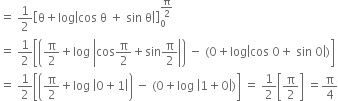 equals space 1 half open square brackets straight theta plus log open vertical bar cos space straight theta space plus space sin space straight theta close vertical bar close square brackets subscript 0 superscript straight pi over 2 end superscript
equals space 1 half open square brackets open parentheses straight pi over 2 plus log space open vertical bar cos straight pi over 2 plus sin straight pi over 2 close vertical bar close parentheses space minus space left parenthesis 0 plus log open vertical bar cos space 0 plus space sin space 0 close vertical bar right parenthesis close square brackets
equals space 1 half open square brackets open parentheses straight pi over 2 plus log space open vertical bar 0 plus 1 close vertical bar close parentheses space minus space left parenthesis 0 plus log space open vertical bar 1 plus 0 close vertical bar right parenthesis close square brackets space equals space 1 half open square brackets straight pi over 2 close square brackets space equals straight pi over 4