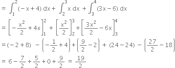 equals space integral subscript 1 superscript 2 left parenthesis negative straight x plus 4 right parenthesis space dx plus space integral subscript 2 superscript 3 straight x space dx space plus integral subscript 3 superscript 4 left parenthesis 3 straight x minus 6 right parenthesis space dx
equals space open square brackets negative straight x squared over 2 plus 4 straight x close square brackets subscript 1 superscript 2 space plus space open square brackets straight x squared over 2 close square brackets subscript 2 superscript 3 plus open square brackets fraction numerator 3 straight x squared over denominator 2 end fraction minus 6 straight x close square brackets subscript 3 superscript 4
equals left parenthesis negative 2 plus 8 right parenthesis space space minus space open parentheses negative 1 half plus 4 close parentheses plus open parentheses 9 over 2 minus 2 close parentheses space plus space left parenthesis 24 minus 24 right parenthesis space minus space open parentheses 27 over 2 minus 18 close parentheses
equals space 6 minus 7 over 2 plus 5 over 2 plus 0 plus 9 over 2 space equals space 19 over 2