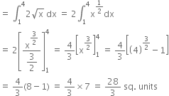 equals space integral subscript 1 superscript 4 2 square root of straight x space dx space equals space 2 integral subscript 1 superscript 4 straight x to the power of 1 half end exponent dx
equals space 2 open square brackets fraction numerator straight x to the power of begin display style 3 over 2 end style end exponent over denominator begin display style 3 over 2 end style end fraction close square brackets subscript 1 superscript 4 space equals space 4 over 3 open square brackets straight x to the power of 3 over 2 end exponent close square brackets subscript 1 superscript 4 space equals space 4 over 3 open square brackets open parentheses 4 close parentheses to the power of 3 over 2 end exponent minus 1 close square brackets
equals space 4 over 3 left parenthesis 8 minus 1 right parenthesis space equals space 4 over 3 cross times 7 space equals space 28 over 3 space sq. space units