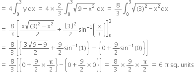 equals space 4 integral subscript 0 superscript 3 space straight y space dx space equals space 4 cross times 2 over 3 integral subscript 0 superscript 3 square root of 9 minus straight x squared end root space dx space equals space 8 over 3 integral subscript 0 superscript 3 square root of left parenthesis 3 right parenthesis squared minus straight x squared end root dx
equals space 8 over 3 open square brackets fraction numerator straight x square root of left parenthesis 3 right parenthesis squared minus straight x squared end root over denominator 2 end fraction plus open parentheses 3 close parentheses squared over 2 sin to the power of negative 1 end exponent open parentheses straight x over 3 close parentheses close square brackets subscript 0 superscript 3
equals space 8 over 3 open square brackets open curly brackets fraction numerator 3 square root of 9 minus 9 end root over denominator 2 end fraction plus 9 over 2 sin to the power of negative 1 end exponent left parenthesis 1 right parenthesis close curly brackets space minus space open curly brackets 0 plus 9 over 2 sin to the power of negative 1 end exponent left parenthesis 0 right parenthesis close curly brackets close square brackets
equals space 8 over 3 open square brackets open curly brackets 0 plus 9 over 2 cross times straight pi over 2 close curly brackets minus open curly brackets 0 plus 9 over 2 cross times 0 close curly brackets close square brackets space equals space 8 over 3 cross times 9 over 2 cross times straight pi over 2 space equals space 6 space straight pi space sq. space units