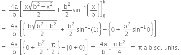 equals space fraction numerator 4 straight a over denominator straight b end fraction open square brackets fraction numerator straight x square root of straight b squared minus straight x squared end root over denominator 2 end fraction plus straight b squared over 2 sin to the power of negative 1 end exponent open parentheses straight x over straight b close parentheses close square brackets subscript 0 superscript straight b
equals space fraction numerator 4 straight a over denominator straight b end fraction open square brackets open curly brackets fraction numerator straight b square root of straight b squared minus straight b squared end root over denominator 2 end fraction plus straight b squared over 2 sin to the power of negative 1 end exponent left parenthesis 1 right parenthesis close curly brackets minus open curly brackets 0 plus straight b squared over 2 sin to the power of negative 1 end exponent 0 close curly brackets close square brackets
equals space fraction numerator 4 straight a over denominator straight b end fraction open square brackets open curly brackets 0 plus straight b squared over 2. straight pi over 2 close curly brackets minus open curly brackets 0 plus 0 close curly brackets close square brackets space equals space fraction numerator 4 straight a over denominator straight b end fraction. fraction numerator straight pi space straight b squared over denominator 4 end fraction space equals space straight pi space straight a space straight b space sq. space units. space