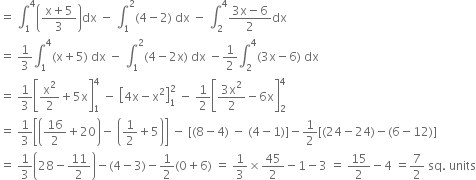 equals space integral subscript 1 superscript 4 open parentheses fraction numerator straight x plus 5 over denominator 3 end fraction close parentheses dx space minus space integral subscript 1 superscript 2 left parenthesis 4 minus 2 right parenthesis space dx space minus space integral subscript 2 superscript 4 fraction numerator 3 straight x minus 6 over denominator 2 end fraction dx
equals space 1 third integral subscript 1 superscript 4 left parenthesis straight x plus 5 right parenthesis space dx space minus space integral subscript 1 superscript 2 left parenthesis 4 minus 2 straight x right parenthesis space dx space minus 1 half integral subscript 2 superscript 4 left parenthesis 3 straight x minus 6 right parenthesis space dx
equals space 1 third open square brackets straight x squared over 2 plus 5 straight x close square brackets subscript 1 superscript 4 space minus space open square brackets 4 straight x minus straight x squared close square brackets subscript 1 superscript 2 space minus space 1 half open square brackets fraction numerator 3 straight x squared over denominator 2 end fraction minus 6 straight x close square brackets subscript 2 superscript 4
equals space 1 third open square brackets open parentheses 16 over 2 plus 20 close parentheses minus space open parentheses 1 half plus 5 close parentheses close square brackets space minus space left square bracket left parenthesis 8 minus 4 right parenthesis space minus space left parenthesis 4 minus 1 right parenthesis right square bracket minus 1 half left square bracket left parenthesis 24 minus 24 right parenthesis minus left parenthesis 6 minus 12 right parenthesis right square bracket
equals space 1 third open parentheses 28 minus 11 over 2 close parentheses minus left parenthesis 4 minus 3 right parenthesis minus 1 half left parenthesis 0 plus 6 right parenthesis space equals space 1 third cross times 45 over 2 minus 1 minus 3 space equals space 15 over 2 minus 4 space equals 7 over 2 space sq. space units