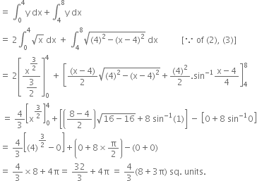 equals space integral subscript 0 superscript 4 straight y space dx plus integral subscript 4 superscript 8 straight y space dx
equals space 2 integral subscript 0 superscript 4 square root of straight x space dx space plus space integral subscript 4 superscript 8 square root of left parenthesis 4 right parenthesis squared minus left parenthesis straight x minus 4 right parenthesis squared end root space dx space space space space space space space space space space space left square bracket because space of space left parenthesis 2 right parenthesis comma space left parenthesis 3 right parenthesis right square bracket
equals space 2 open square brackets fraction numerator straight x to the power of begin display style 3 over 2 end style end exponent over denominator begin display style 3 over 2 end style end fraction close square brackets subscript 0 superscript 4 space plus space open square brackets fraction numerator left parenthesis straight x minus 4 right parenthesis over denominator 2 end fraction square root of left parenthesis 4 right parenthesis squared minus left parenthesis straight x minus 4 right parenthesis squared end root plus fraction numerator left parenthesis 4 right parenthesis squared over denominator 2 end fraction. sin to the power of negative 1 end exponent fraction numerator straight x minus 4 over denominator 4 end fraction close square brackets subscript 4 superscript 8
space equals space 4 over 3 open square brackets straight x to the power of 3 over 2 end exponent close square brackets subscript 0 superscript 4 plus open square brackets open parentheses fraction numerator 8 minus 4 over denominator 2 end fraction close parentheses square root of 16 minus 16 end root plus 8 space sin to the power of negative 1 end exponent left parenthesis 1 right parenthesis close square brackets space minus space open square brackets 0 plus 8 space sin to the power of negative 1 end exponent 0 close square brackets
equals space 4 over 3 open square brackets left parenthesis 4 right parenthesis to the power of 3 over 2 end exponent minus 0 close square brackets plus open parentheses 0 plus 8 cross times straight pi over 2 close parentheses minus left parenthesis 0 plus 0 right parenthesis
equals space 4 over 3 cross times 8 plus 4 straight pi equals space 32 over 3 plus 4 straight pi space equals space 4 over 3 left parenthesis 8 plus 3 straight pi right parenthesis space sq. space units. space