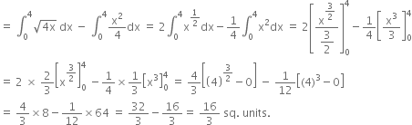 equals space integral subscript 0 superscript 4 square root of 4 straight x end root space dx space minus space integral subscript 0 superscript 4 straight x squared over 4 dx space equals space 2 integral subscript 0 superscript 4 straight x to the power of 1 half end exponent dx minus 1 fourth integral subscript 0 superscript 4 straight x squared dx space equals space 2 open square brackets fraction numerator straight x to the power of begin display style 3 over 2 end style end exponent over denominator begin display style 3 over 2 end style end fraction close square brackets subscript 0 superscript 4 minus 1 fourth open square brackets straight x cubed over 3 close square brackets subscript 0 superscript 4
equals space 2 space cross times space 2 over 3 open square brackets straight x to the power of 3 over 2 end exponent close square brackets subscript 0 superscript 4 space minus 1 fourth cross times 1 third open square brackets straight x cubed close square brackets subscript 0 superscript 4 space equals space 4 over 3 open square brackets open parentheses 4 close parentheses to the power of 3 over 2 end exponent minus 0 close square brackets space minus space 1 over 12 open square brackets left parenthesis 4 right parenthesis cubed minus 0 close square brackets
equals space 4 over 3 cross times 8 minus 1 over 12 cross times 64 space equals space 32 over 3 minus 16 over 3 equals space 16 over 3 space sq. space units.