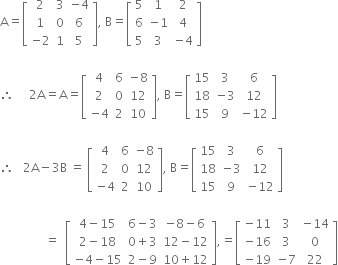 straight A equals open square brackets table row 2 3 cell negative 4 end cell row 1 0 6 row cell negative 2 end cell 1 5 end table close square brackets comma space straight B equals open square brackets table row 5 1 2 row 6 cell negative 1 end cell 4 row 5 3 cell negative 4 end cell end table close square brackets

therefore space space space space space 2 straight A equals straight A equals open square brackets table row 4 6 cell negative 8 end cell row 2 0 12 row cell negative 4 end cell 2 10 end table close square brackets comma space straight B equals open square brackets table row 15 3 6 row 18 cell negative 3 end cell 12 row 15 9 cell negative 12 end cell end table close square brackets

therefore space space space 2 straight A minus 3 straight B space equals space open square brackets table row 4 6 cell negative 8 end cell row 2 0 12 row cell negative 4 end cell 2 10 end table close square brackets comma space straight B equals open square brackets table row 15 3 6 row 18 cell negative 3 end cell 12 row 15 9 cell negative 12 end cell end table close square brackets

space space space space space space space space space space space space space space space equals space space open square brackets table row cell 4 minus 15 end cell cell 6 minus 3 end cell cell negative 8 minus 6 end cell row cell 2 minus 18 end cell cell 0 plus 3 end cell cell 12 minus 12 end cell row cell negative 4 minus 15 end cell cell 2 minus 9 end cell cell 10 plus 12 end cell end table close square brackets comma equals open square brackets table row cell negative 11 end cell 3 cell negative 14 end cell row cell negative 16 end cell 3 0 row cell negative 19 end cell cell negative 7 end cell 22 end table close square brackets

