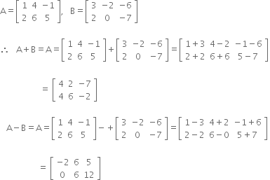 straight A equals open square brackets table row 1 4 cell negative 1 end cell row 2 6 5 end table close square brackets comma space space space straight B equals open square brackets table row 3 cell negative 2 end cell cell negative 6 end cell row 2 0 cell negative 7 end cell end table close square brackets

therefore space space space straight A plus straight B equals straight A equals open square brackets table row 1 4 cell negative 1 end cell row 2 6 5 end table close square brackets plus open square brackets table row 3 cell negative 2 end cell cell negative 6 end cell row 2 0 cell negative 7 end cell end table close square brackets equals open square brackets table row cell 1 plus 3 end cell cell 4 minus 2 end cell cell negative 1 minus 6 end cell row cell 2 plus 2 end cell cell 6 plus 6 end cell cell 5 minus 7 end cell end table close square brackets
space
space space space space space space space space space space space space space space space space space space space equals space open square brackets table row 4 2 cell negative 7 end cell row 4 6 cell negative 2 end cell end table close square brackets

space space space straight A minus straight B equals straight A equals open square brackets table row 1 4 cell negative 1 end cell row 2 6 5 end table close square brackets minus plus open square brackets table row 3 cell negative 2 end cell cell negative 6 end cell row 2 0 cell negative 7 end cell end table close square brackets equals open square brackets table row cell 1 minus 3 end cell cell 4 plus 2 end cell cell negative 1 plus 6 end cell row cell 2 minus 2 end cell cell 6 minus 0 end cell cell 5 plus 7 end cell end table close square brackets space
space space
space space space space space space space space space space space space space space space space space space equals space open square brackets table row cell negative 2 end cell 6 5 row 0 6 12 end table close square brackets