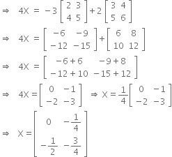 rightwards double arrow space space space 4 straight X space equals space minus 3 space open square brackets table row 2 3 row 4 5 end table close square brackets plus 2 space open square brackets table row 3 4 row 5 6 end table close square brackets
rightwards double arrow space space space 4 straight X space equals space open square brackets table row cell negative 6 end cell cell negative 9 end cell row cell negative 12 end cell cell negative 15 end cell end table close square brackets plus open square brackets table row 6 8 row 10 12 end table close square brackets
rightwards double arrow space space space 4 straight X space equals space open square brackets table row cell negative 6 plus 6 end cell cell negative 9 plus 8 end cell row cell negative 12 plus 10 end cell cell negative 15 plus 12 end cell end table close square brackets
rightwards double arrow space space space 4 straight X equals open square brackets table row 0 cell negative 1 end cell row cell negative 2 end cell cell negative 3 end cell end table close square brackets space space space rightwards double arrow space straight X equals 1 fourth open square brackets table row 0 cell negative 1 end cell row cell negative 2 end cell cell negative 3 end cell end table close square brackets
rightwards double arrow space space space straight X equals open square brackets table row 0 cell negative 1 fourth end cell row cell negative 1 half end cell cell negative 3 over 4 end cell end table close square brackets