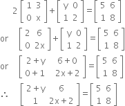 space space space space space space 2 space open square brackets table row 1 3 row 0 straight x end table close square brackets plus open square brackets table row straight y 0 row 1 2 end table close square brackets equals open square brackets table row 5 6 row 1 8 end table close square brackets
or space space space space space open square brackets table row 2 6 row 0 cell 2 straight x end cell end table close square brackets plus open square brackets table row straight y 0 row 1 2 end table close square brackets equals open square brackets table row 5 6 row 1 8 end table close square brackets
or space space space space space open square brackets table row cell 2 plus straight y space space end cell cell 6 plus 0 end cell row cell 0 plus 1 space space space end cell cell 2 straight x plus 2 end cell end table close square brackets equals open square brackets table row 5 6 row 1 8 end table close square brackets
therefore space space space space space open square brackets table row cell 2 plus straight y end cell 6 row 1 cell 2 straight x plus 2 end cell end table close square brackets equals open square brackets table row 5 6 row 1 8 end table close square brackets
