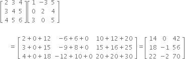 open square brackets table row 2 3 4 row 3 4 5 row 4 5 6 end table close square brackets open square brackets table row 1 cell negative 3 end cell 5 row 0 2 4 row 3 0 5 end table close square brackets

space space space space space space equals space open square brackets table row cell 2 plus 0 plus 12 end cell cell negative 6 plus 6 plus 0 end cell cell 10 plus 12 plus 20 end cell row cell 3 plus 0 plus 15 end cell cell negative 9 plus 8 plus 0 end cell cell 15 plus 16 plus 25 end cell row cell 4 plus 0 plus 18 end cell cell negative 12 plus 10 plus 0 end cell cell 20 plus 20 plus 30 end cell end table close square brackets equals open square brackets table row 14 0 42 row 18 cell negative 1 end cell 56 row 22 cell negative 2 end cell 70 end table close square brackets
