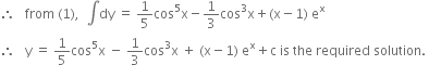 therefore space space space from space left parenthesis 1 right parenthesis comma space space integral dy space equals space 1 fifth cos to the power of 5 straight x minus 1 third cos cubed straight x plus left parenthesis straight x minus 1 right parenthesis space straight e to the power of straight x
therefore space space space straight y space equals space 1 fifth cos to the power of 5 straight x space minus space 1 third cos cubed straight x space plus space left parenthesis straight x minus 1 right parenthesis space straight e to the power of straight x plus straight c space is space the space required space solution. space