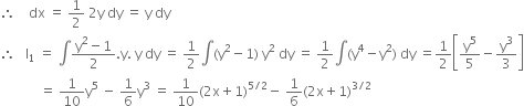 therefore space space space space dx space equals space 1 half space 2 straight y space dy space equals space straight y space dy
therefore space space space straight I subscript 1 space equals space integral fraction numerator straight y squared minus 1 over denominator 2 end fraction. straight y. space straight y space dy space equals space 1 half integral left parenthesis straight y squared minus 1 right parenthesis space straight y squared space dy space equals space 1 half integral left parenthesis straight y to the power of 4 minus straight y squared right parenthesis space dy space equals 1 half open square brackets straight y to the power of 5 over 5 minus straight y cubed over 3 close square brackets
space space space space space space space space space space space space equals space 1 over 10 straight y to the power of 5 space minus space 1 over 6 straight y cubed space equals space 1 over 10 left parenthesis 2 straight x plus 1 right parenthesis to the power of 5 divided by 2 end exponent minus space 1 over 6 left parenthesis 2 straight x plus 1 right parenthesis to the power of 3 divided by 2 end exponent