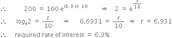 therefore space space space space space space space space space space space 200 space equals space 100 space straight e to the power of left parenthesis 0.0 space straight r right parenthesis space space 10 end exponent space space space space space space space space rightwards double arrow space space space space 2 space equals space straight e to the power of straight r over 10 end exponent
therefore space space space space space space log subscript straight e 2 space equals space straight r over 10 space space space space space rightwards double arrow space space space space space space 0.6931 space equals space straight r over 10 space space rightwards double arrow space space space straight r space equals space 6.931
therefore space space space space space required space rate space of space interest space equals space 6.9 percent sign