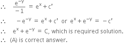 therefore space space space space fraction numerator straight e to the power of negative straight y end exponent over denominator negative 1 end fraction space equals space straight e to the power of straight x plus straight c apostrophe
therefore space space space space space space minus straight e to the power of negative straight y end exponent space equals space straight e to the power of straight x plus straight c apostrophe space space or space space straight e to the power of straight x plus straight e to the power of negative straight y end exponent space equals space minus straight c apostrophe
therefore space space space space straight e to the power of straight x plus straight e to the power of negative straight y end exponent space equals space straight C comma space which space is space required space solution. space
therefore space space left parenthesis straight A right parenthesis space is space correct space answer.
