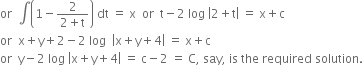 or space space integral open parentheses 1 minus fraction numerator 2 over denominator 2 plus straight t end fraction close parentheses space dt space equals space straight x space space or space space straight t minus 2 space log space open vertical bar 2 plus straight t close vertical bar space equals space straight x plus straight c
or space space straight x plus straight y plus 2 minus 2 space log space space open vertical bar straight x plus straight y plus 4 close vertical bar space equals space straight x plus straight c space
or space space straight y minus 2 space log space open vertical bar straight x plus straight y plus 4 close vertical bar space equals space straight c minus 2 space equals space straight C comma space say comma space is space the space required space solution.