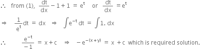 therefore space space space from space left parenthesis 1 right parenthesis comma space space dt over dx minus 1 plus 1 space equals space straight e to the power of straight t space space space space space or space space space dt over dx space equals straight e to the power of straight t
rightwards double arrow space space space space 1 over straight e to the power of straight t dt space equals space dx space space space rightwards double arrow space space space integral straight e to the power of negative straight t end exponent space dt space equals space integral 1. space dx
therefore space space space space space space space space space space fraction numerator straight e to the power of negative straight t end exponent over denominator negative 1 end fraction space equals space straight x plus straight c space space space space rightwards double arrow space space space minus straight e to the power of negative left parenthesis straight x plus straight y right parenthesis end exponent space equals space straight x space plus straight c space space which space is space required space solution. space space
space