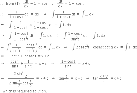 therefore space space from space left parenthesis 1 right parenthesis comma space space dt over dx minus 1 space equals space cos space straight t space space or space space dt over dx equals space 1 plus space cos space straight t
therefore space space space space fraction numerator 1 over denominator 1 plus cos space straight t end fraction dt space space equals space dx space space space space rightwards double arrow space space space space integral fraction numerator 1 over denominator 1 plus cos space straight t end fraction dt space equals space integral 1. space dx
rightwards double arrow space space space space integral fraction numerator 1 over denominator 1 plus cos space straight t end fraction cross times fraction numerator 1 minus cos space straight t over denominator 1 minus cos space straight t end fraction dt space equals space integral 1. space dx
rightwards double arrow space space space space integral fraction numerator 1 minus cos space straight t over denominator 1 minus cos squared straight t end fraction dt space equals space integral 1. space dx space space space rightwards double arrow space space space space integral fraction numerator 1 minus cos space straight t over denominator sin squared straight t end fraction dt space equals space integral 1. space dx
rightwards double arrow space integral open parentheses fraction numerator 1 over denominator sin squared straight t end fraction minus fraction numerator cos space straight t over denominator sin squared straight t end fraction close parentheses space dt space equals space integral 1. space dx space space space rightwards double arrow space space space space integral left parenthesis cosec squared straight t minus cosect space cot space straight t right parenthesis space dx space equals space integral 1. space dx
rightwards double arrow space space space minus cot space straight t space plus space cosec space straight t space equals straight x plus straight c
rightwards double arrow space space space space space fraction numerator cos space straight t over denominator sin space straight t end fraction plus fraction numerator 1 over denominator sin space straight t end fraction space equals space straight x plus straight c space space space space rightwards double arrow space space space space space fraction numerator 1 minus cos space straight t over denominator sin space straight t end fraction space equals space straight x plus straight c
rightwards double arrow space space space fraction numerator 2 space sin squared begin display style straight t over 2 end style over denominator 2 space sin begin display style straight t over 2 end style space cos begin display style straight t over 2 end style end fraction space equals space straight x plus straight c space space space rightwards double arrow space space space tan straight t over 2 space equals space straight x plus straight c space space space rightwards double arrow space space space tan fraction numerator straight x plus straight y over denominator 2 end fraction space equals straight x plus straight c
space space space which space is space required space solution. space
