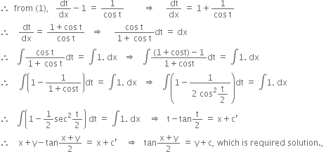 therefore space space from space left parenthesis 1 right parenthesis comma space space space dt over dx minus 1 space equals space fraction numerator 1 over denominator cos space straight t end fraction space space space space space space space space space rightwards double arrow space space space space space dt over dx space equals space 1 plus fraction numerator 1 over denominator cos space straight t end fraction
therefore space space space space dt over dx equals space fraction numerator 1 plus cos space straight t over denominator cos space straight t end fraction space space space rightwards double arrow space space space space space fraction numerator cos space straight t over denominator 1 plus space cos space straight t end fraction dt space equals space dx
therefore space space space integral fraction numerator cos space straight t over denominator 1 plus space cos space straight t end fraction dt space equals space integral 1. space dx space space space rightwards double arrow space space space integral fraction numerator left parenthesis 1 plus cost right parenthesis minus 1 over denominator 1 plus cost end fraction dt space equals space integral 1. space dx
therefore space space space space integral open parentheses 1 minus fraction numerator 1 over denominator 1 plus cost end fraction close parentheses dt space equals space integral 1. space dx space space space rightwards double arrow space space space integral open parentheses 1 minus fraction numerator 1 over denominator 2 space cos squared begin display style straight t over 2 end style end fraction close parentheses dt space equals space integral 1. space dx
therefore space space space integral open parentheses 1 minus 1 half sec squared straight t over 2 close parentheses space dt space equals space integral 1. space dx space space space space rightwards double arrow space space space straight t minus tan straight t over 2 space equals space straight x plus straight c apostrophe
therefore space space space space straight x plus straight y minus tan fraction numerator straight x plus straight y over denominator 2 end fraction space equals space straight x plus straight c apostrophe space space space space rightwards double arrow space space space tan fraction numerator straight x plus straight y over denominator 2 end fraction space equals space straight y plus straight c comma space which space is space required space solution. comma space
