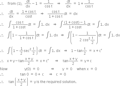 therefore space space space space from space left parenthesis 1 right parenthesis comma space space dt over dx minus 1 space equals space fraction numerator 1 over denominator cos space straight t end fraction space space space rightwards double arrow space space space space dt over dx space equals space 1 plus fraction numerator 1 over denominator cos space straight t end fraction
therefore space space space space dt over dx space equals space fraction numerator 1 plus cos space straight t over denominator cost end fraction space space space rightwards double arrow space space space fraction numerator cos space straight t over denominator 1 plus cos space straight t end fraction dt space equals space dx
therefore space space space space integral fraction numerator cos space straight t over denominator 1 plus cost space end fraction dt space equals space integral 1. space dx space space space rightwards double arrow space space integral fraction numerator left parenthesis 1 plus cost right parenthesis minus 1 over denominator 1 plus cost end fraction dt space equals space integral 1. space dx
therefore space space space integral open parentheses 1 minus fraction numerator 1 over denominator 1 plus cos space straight t end fraction close parentheses dt space equals space integral 1. space dx space space rightwards double arrow space space integral open parentheses 1 minus fraction numerator 1 over denominator 2 space cos squared begin display style straight t over 2 end style end fraction close parentheses dt space equals space integral 1. space dx
therefore space space space integral space open parentheses 1 minus 1 half sec squared straight t over 2 close parentheses space dt space equals space integral 1. space dx space space space rightwards double arrow space space space 1 minus tan straight t over 2 space equals space straight x plus straight c apostrophe
therefore space space space straight x plus straight y minus tan fraction numerator straight x plus straight y over denominator 2 end fraction space equals space straight x plus straight c apostrophe space space space space space space rightwards double arrow space space space space tan fraction numerator straight x plus straight y over denominator 2 end fraction space equals space straight y plus straight c
Now space space space space space space space space space space space space space space space space space space space straight y left parenthesis 0 right parenthesis space equals space 0 space space space space space space space space space space space space rightwards double arrow space space space space space space space space straight y space equals space 0 space space space space space when space straight x space equals space 0
therefore space space space space space space space space space space space space space space space space space space tan space 0 space equals space 0 plus space straight c space space space space space rightwards double arrow space space space straight c space equals space 0
therefore space space space space space tan space open parentheses fraction numerator straight x plus straight y over denominator 2 end fraction close parentheses space equals space straight y space is space the space required space solution. space