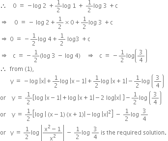 therefore space space space space 0 space equals space minus log space 2 space plus 1 half log space 1 space plus space 1 half log space 3 space plus straight c
rightwards double arrow space space space space 0 space equals space minus space log space 2 plus 1 half cross times 0 plus 1 half log space 3 space plus straight c
rightwards double arrow space 0 space equals space minus 1 half log space 4 plus 1 half space log 3 space plus straight c
rightwards double arrow space space space straight c space equals space minus 1 half left parenthesis log space 3 space minus space log space 4 right parenthesis space space space space rightwards double arrow space space space straight c space equals space minus 1 half log open parentheses 3 over 4 close parentheses
therefore space space from space left parenthesis 1 right parenthesis comma
space space space space space space space straight y space equals space minus log space open vertical bar straight x close vertical bar plus 1 half log space open vertical bar straight x minus 1 close vertical bar plus 1 half log space open vertical bar straight x plus 1 close vertical bar minus 1 half log space open parentheses 3 over 4 close parentheses
or space space space space straight y space equals space 1 half open square brackets log space open vertical bar straight x minus 1 close vertical bar plus log space open vertical bar straight x plus 1 close vertical bar minus 2 space log open vertical bar straight x close vertical bar space close square brackets minus 1 half log space open parentheses 3 over 4 close parentheses
or space space space space straight y space equals space 1 half open square brackets log space open vertical bar space left parenthesis straight x minus 1 right parenthesis thin space left parenthesis straight x plus 1 right parenthesis close vertical bar minus log space open vertical bar straight x close vertical bar squared close square brackets space minus space 1 half log space 3 over 4
or space space space straight y space equals space 1 half log space open vertical bar fraction numerator straight x squared minus 1 over denominator straight x squared end fraction close vertical bar space minus space 1 half log space 3 over 4 space is space the space required space solution. space