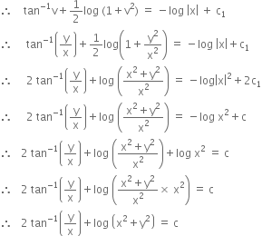 therefore space space space space tan to the power of negative 1 end exponent straight v plus 1 half log space left parenthesis 1 plus straight v squared right parenthesis space equals space minus log space open vertical bar straight x close vertical bar space plus space straight c subscript 1
therefore space space space space space tan to the power of negative 1 end exponent open parentheses straight y over straight x close parentheses plus 1 half log open parentheses 1 plus straight y squared over straight x squared close parentheses space equals space minus log space open vertical bar straight x close vertical bar plus straight c subscript 1
therefore space space space space space 2 space tan to the power of negative 1 end exponent open parentheses straight y over straight x close parentheses plus log space open parentheses fraction numerator straight x squared plus straight y squared over denominator straight x squared end fraction close parentheses space equals space minus log open vertical bar straight x close vertical bar squared plus 2 straight c subscript 1
therefore space space space space space 2 space tan to the power of negative 1 end exponent open parentheses straight y over straight x close parentheses plus log space open parentheses fraction numerator straight x squared plus straight y squared over denominator straight x squared end fraction close parentheses space equals space minus log space straight x squared plus straight c
therefore space space space 2 space tan to the power of negative 1 end exponent open parentheses straight y over straight x close parentheses plus log space open parentheses fraction numerator straight x squared plus straight y squared over denominator straight x squared end fraction close parentheses plus log space straight x squared space equals space straight c
therefore space space space 2 space tan to the power of negative 1 end exponent open parentheses straight y over straight x close parentheses plus log space open parentheses fraction numerator straight x squared plus straight y squared over denominator straight x squared end fraction cross times space straight x squared close parentheses space equals space straight c
therefore space space space 2 space tan to the power of negative 1 end exponent open parentheses straight y over straight x close parentheses plus log space open parentheses straight x squared plus straight y squared close parentheses space equals space straight c