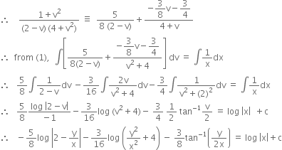 therefore space space space space fraction numerator 1 plus straight v squared over denominator left parenthesis 2 minus straight v right parenthesis thin space left parenthesis 4 plus straight v squared right parenthesis end fraction space identical to space space fraction numerator 5 over denominator 8 space left parenthesis 2 minus straight v right parenthesis end fraction plus fraction numerator negative begin display style 3 over 8 end style straight v minus begin display style 3 over 4 end style over denominator 4 plus straight v end fraction
therefore space space from space left parenthesis 1 right parenthesis comma space space integral open square brackets fraction numerator 5 over denominator 8 left parenthesis 2 minus straight v right parenthesis end fraction plus fraction numerator negative begin display style 3 over 8 end style straight v minus begin display style 3 over 4 end style over denominator straight v squared plus 4 end fraction close square brackets space dv space equals space integral 1 over straight x dx
therefore space space space 5 over 8 integral fraction numerator 1 over denominator 2 minus straight v end fraction dv space minus 3 over 16 integral fraction numerator 2 straight v over denominator straight v squared plus 4 end fraction dv minus 3 over 4 integral fraction numerator 1 over denominator straight v squared plus left parenthesis 2 right parenthesis squared end fraction dv space equals space integral 1 over straight x dx
therefore space space space 5 over 8 fraction numerator log space open vertical bar 2 minus straight v close vertical bar over denominator negative 1 end fraction minus 3 over 16 log space left parenthesis straight v squared plus 4 right parenthesis minus space 3 over 4 space 1 half space tan to the power of negative 1 end exponent straight v over 2 space equals space log space open vertical bar straight x close vertical bar space space plus straight c
therefore space space space minus 5 over 8 log space open vertical bar 2 minus straight y over straight x close vertical bar minus 3 over 16 log space open parentheses straight y squared over straight x squared plus 4 close parentheses space minus space 3 over 8 tan to the power of negative 1 end exponent open parentheses fraction numerator straight y over denominator 2 straight x end fraction close parentheses space equals space log space open vertical bar straight x close vertical bar plus straight c