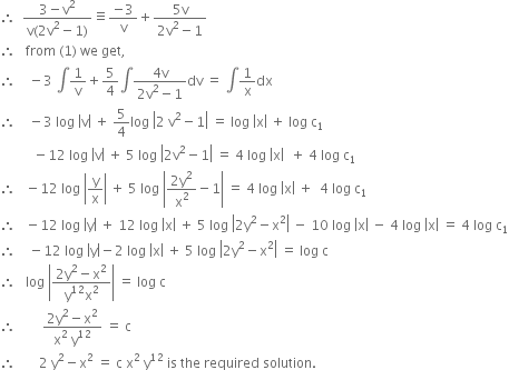 therefore space space fraction numerator 3 minus straight v squared over denominator straight v left parenthesis 2 straight v squared minus 1 right parenthesis end fraction identical to fraction numerator negative 3 over denominator straight v end fraction plus fraction numerator 5 straight v over denominator 2 straight v squared minus 1 end fraction
therefore space space space from space left parenthesis 1 right parenthesis space we space get comma
therefore space space space space minus 3 space integral 1 over straight v plus 5 over 4 integral fraction numerator 4 straight v over denominator 2 straight v squared minus 1 end fraction dv space equals space integral 1 over straight x dx
therefore space space space space minus 3 space log space open vertical bar straight v close vertical bar space plus space 5 over 4 log space open vertical bar 2 space straight v squared minus 1 close vertical bar space equals space log space open vertical bar straight x close vertical bar space plus space log space straight c subscript 1
space space space space space space space space space space minus 12 space log space open vertical bar straight v close vertical bar space plus space 5 space log space open vertical bar 2 straight v squared minus 1 close vertical bar space equals space 4 space log space open vertical bar straight x close vertical bar space space plus space 4 space log space straight c subscript 1
therefore space space space minus 12 space log space open vertical bar straight y over straight x close vertical bar space plus space 5 space log space open vertical bar fraction numerator 2 straight y squared over denominator straight x squared end fraction minus 1 close vertical bar space equals space 4 space log space open vertical bar straight x close vertical bar space plus space space 4 space log space straight c subscript 1
therefore space space space minus 12 space log space open vertical bar straight y close vertical bar space plus space 12 space log space open vertical bar straight x close vertical bar space plus space 5 space log space open vertical bar 2 straight y squared minus straight x squared close vertical bar space minus space 10 space log space open vertical bar straight x close vertical bar space minus space 4 space log space open vertical bar straight x close vertical bar space equals space 4 space log space straight c subscript 1
therefore space space space space minus 12 space log space open vertical bar straight y close vertical bar minus 2 space log space open vertical bar straight x close vertical bar space plus space 5 space log space open vertical bar 2 straight y squared minus straight x squared close vertical bar space equals space log space straight c
therefore space space space log space open vertical bar fraction numerator 2 straight y squared minus straight x squared over denominator straight y to the power of 12 straight x squared end fraction close vertical bar space equals space log space straight c
therefore space space space space space space space space fraction numerator 2 straight y squared minus straight x squared over denominator straight x squared space straight y to the power of 12 end fraction space equals space straight c
therefore space space space space space space space 2 space straight y squared minus straight x squared space equals space straight c space straight x squared space straight y to the power of 12 space is space the space required space solution. space
